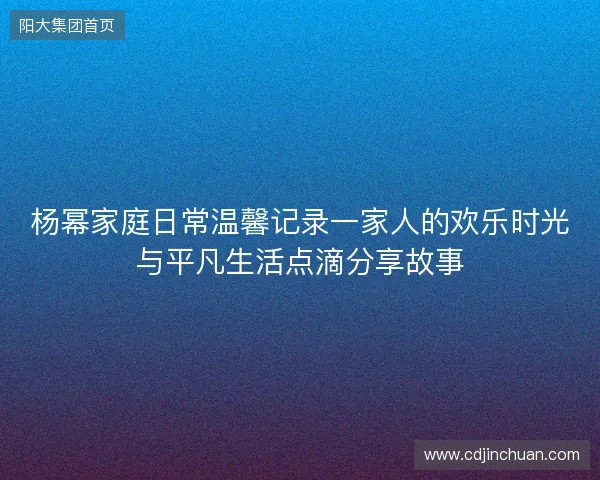 杨幂家庭日常温馨记录一家人的欢乐时光与平凡生活点滴分享故事 杨幂家庭日常温馨记录一家人的欢乐时光与平凡生活点滴分享故事