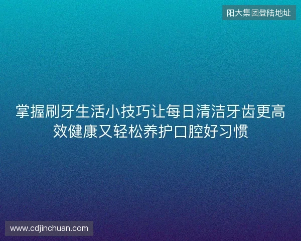掌握刷牙生活小技巧让每日清洁牙齿更高效健康又轻松养护口腔好习惯 掌握刷牙生活小技巧让每日清洁牙齿更高效健康又轻松养护口腔好习惯